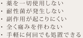 薬を一切使用しない・耐性菌が発生しない・副作用が起こりにくい・全く痛みを伴わない・手軽に何回でも処置できる